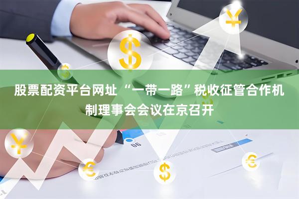 股票配资平台网址 “一带一路”税收征管合作机制理事会会议在京召开