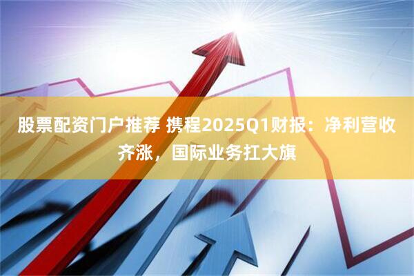 股票配资门户推荐 携程2025Q1财报：净利营收齐涨，国际业务扛大旗