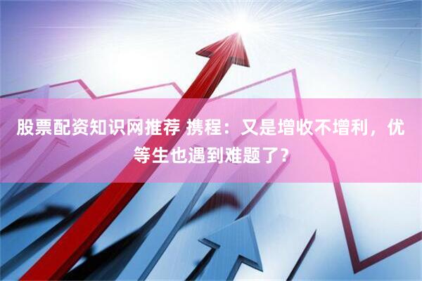 股票配资知识网推荐 携程：又是增收不增利，优等生也遇到难题了？