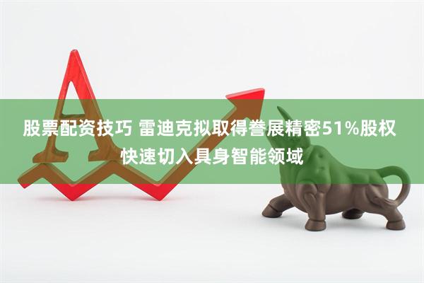 股票配资技巧 雷迪克拟取得誊展精密51%股权 快速切入具身智能领域