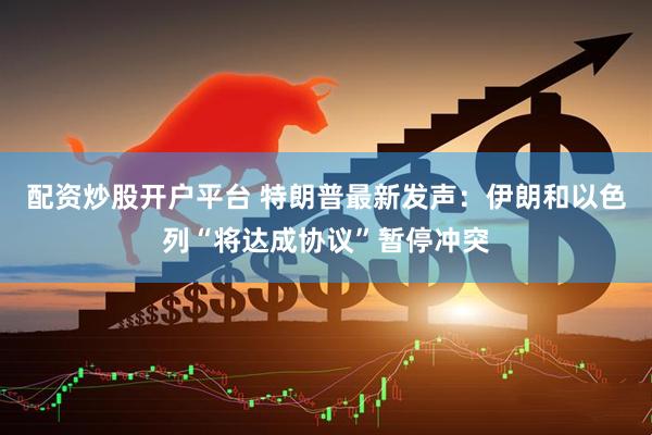 配资炒股开户平台 特朗普最新发声：伊朗和以色列“将达成协议”暂停冲突