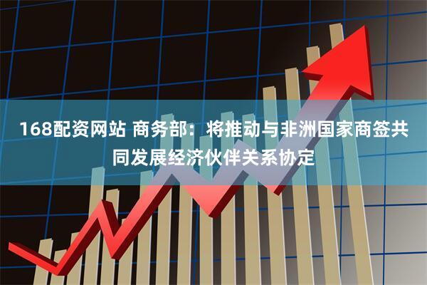168配资网站 商务部：将推动与非洲国家商签共同发展经济伙伴关系协定