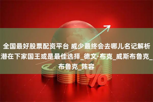 全国最好股票配资平台 威少最终会去哪儿名记解析四大潜在下家国王或是最佳选择_德文·布克_威斯布鲁克_阵容