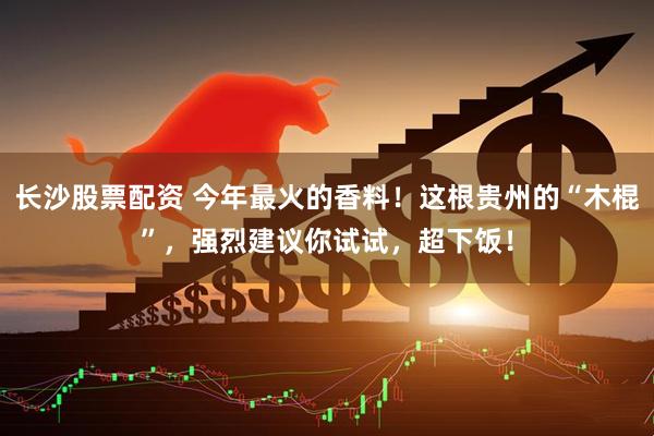 长沙股票配资 今年最火的香料！这根贵州的“木棍”，强烈建议你试试，超下饭！