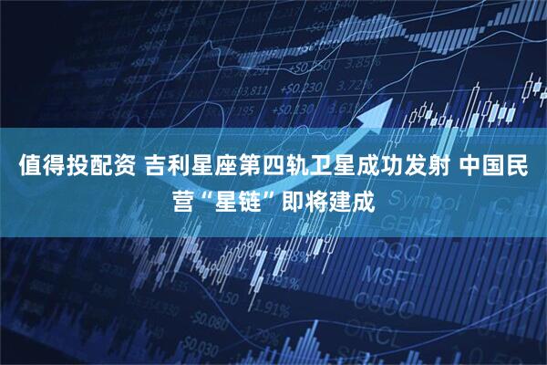 值得投配资 吉利星座第四轨卫星成功发射 中国民营“星链”即将建成