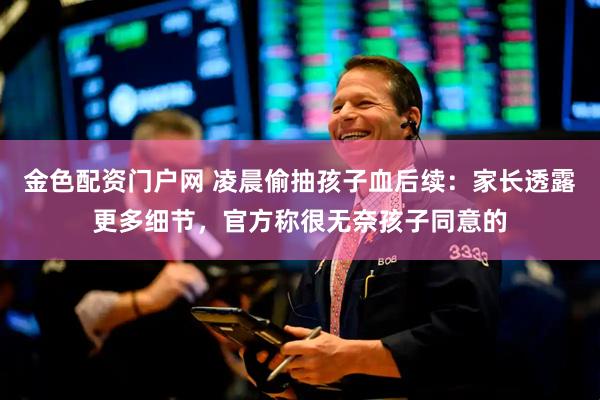 金色配资门户网 凌晨偷抽孩子血后续：家长透露更多细节，官方称很无奈孩子同意的