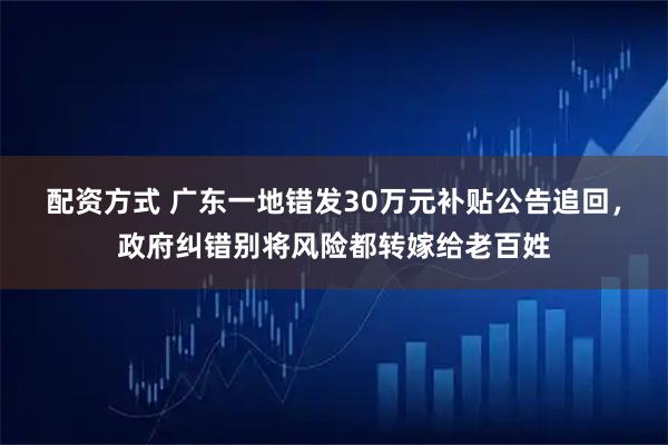 配资方式 广东一地错发30万元补贴公告追回，政府纠错别将风险都转嫁给老百姓