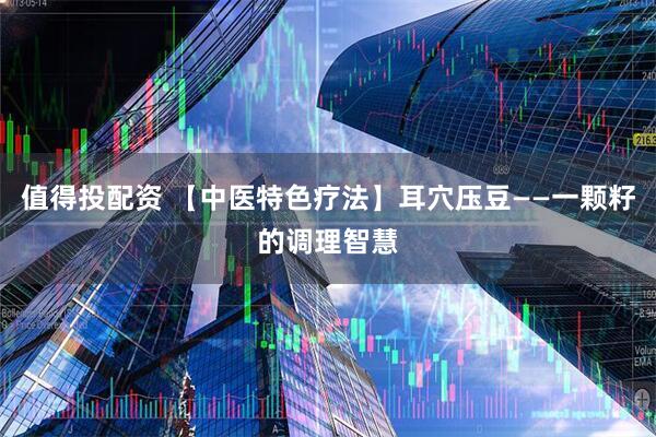 值得投配资 【中医特色疗法】耳穴压豆——一颗籽的调理智慧