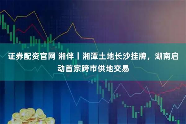 证券配资官网 湘伴丨湘潭土地长沙挂牌，湖南启动首宗跨市供地交易