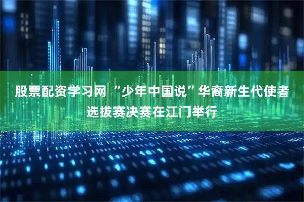 股票配资学习网 “少年中国说”华裔新生代使者选拔赛决赛在江门举行