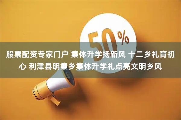 股票配资专家门户 集体升学扬新风 十二乡礼育初心 利津县明集乡集体升学礼点亮文明乡风