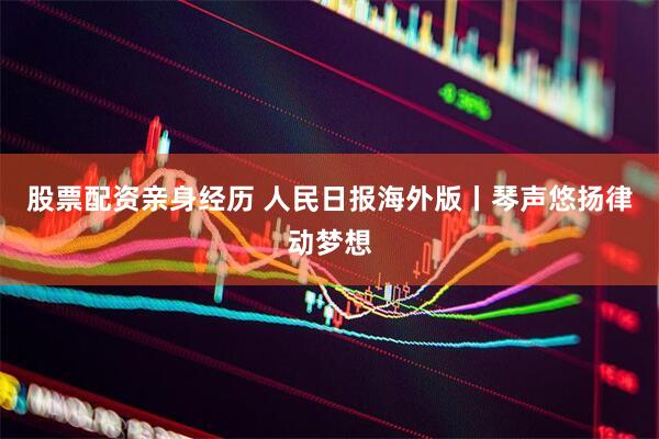 股票配资亲身经历 人民日报海外版丨琴声悠扬律动梦想